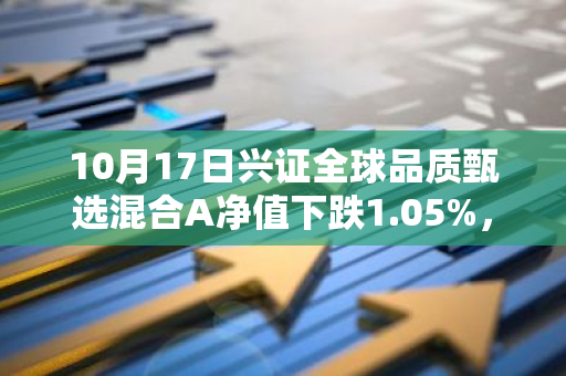 10月17日兴证全球品质甄选混合A净值下跌1.05%，近3个月累计下跌5.27%