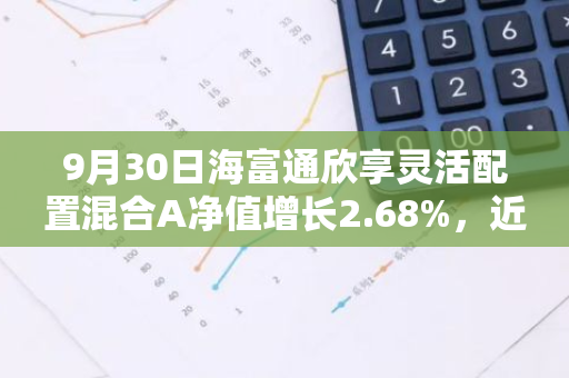 9月30日海富通欣享灵活配置混合A净值增长2.68%，近1个月累计上涨6.53%