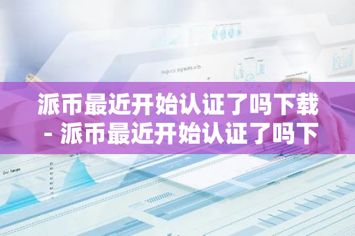 派币最近开始认证了吗下载 - 派币最近开始认证了吗下载软件