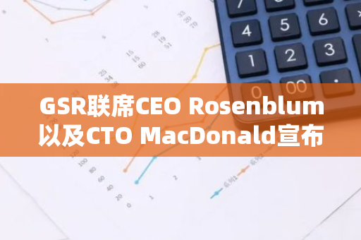 GSR联席CEO Rosenblum以及CTO MacDonald宣布离职