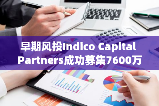 早期风投Indico Capital Partners成功募集7600万欧元基金，扩大AI、Web3等创新领域的投资