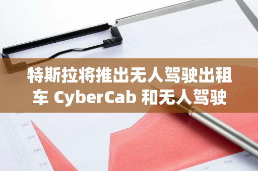 特斯拉将推出无人驾驶出租车 CyberCab 和无人驾驶 Model Y