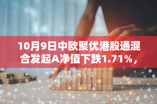 10月9日中欧聚优港股通混合发起A净值下跌1.71%，近3个月累计上涨9.16%