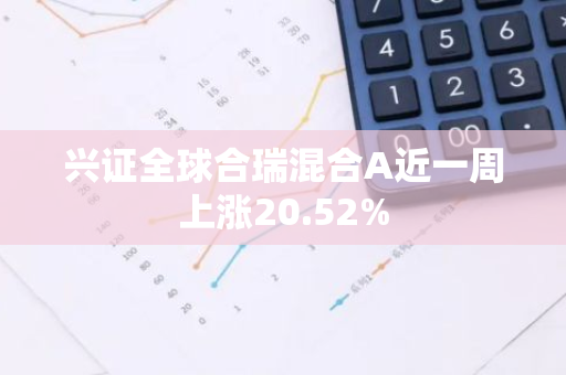 兴证全球合瑞混合A近一周上涨20.52%