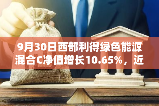 9月30日西部利得绿色能源混合C净值增长10.65%，近1个月累计上涨18.17%