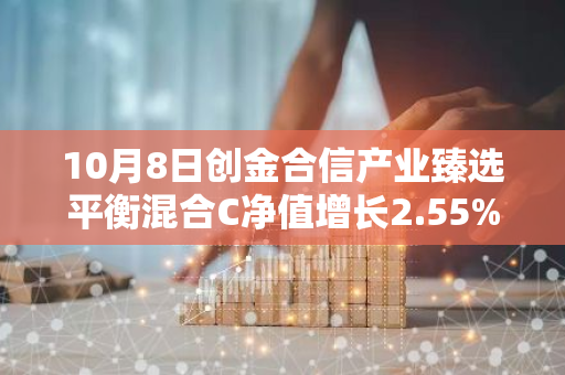 10月8日创金合信产业臻选平衡混合C净值增长2.55%，近1个月累计上涨17.53%