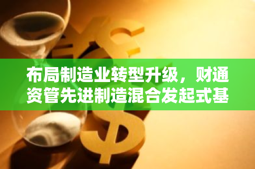 布局制造业转型升级，财通资管先进制造混合发起式基金正在发行