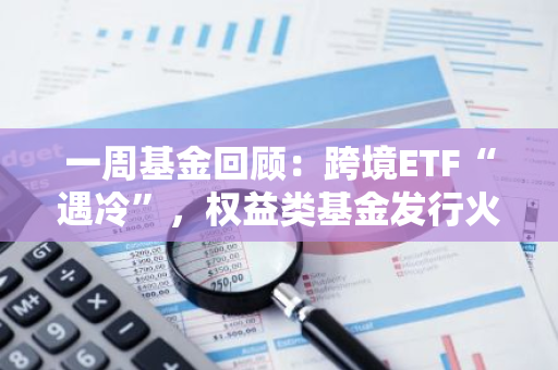 一周基金回顾：跨境ETF“遇冷”，权益类基金发行火热