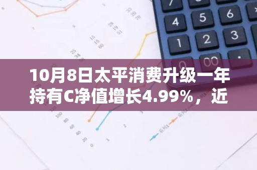 10月8日太平消费升级一年持有C净值增长4.99%，近1个月累计上涨24.31%