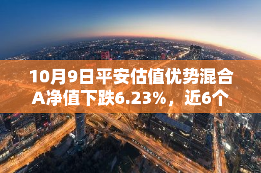 10月9日平安估值优势混合A净值下跌6.23%，近6个月累计下跌8.83%