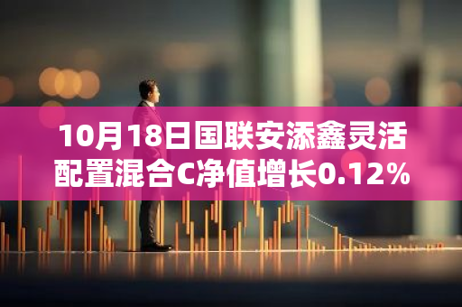 10月18日国联安添鑫灵活配置混合C净值增长0.12%，今年来累计上涨1.36%