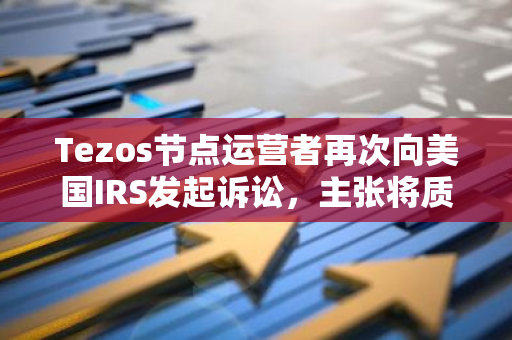 Tezos节点运营者再次向美国IRS发起诉讼，主张将质押奖励视为财产而非收入