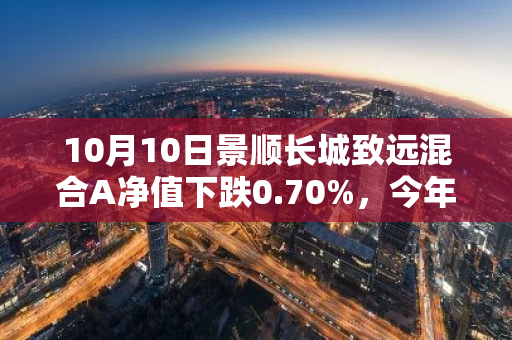 10月10日景顺长城致远混合A净值下跌0.70%，今年来累计下跌6.57%