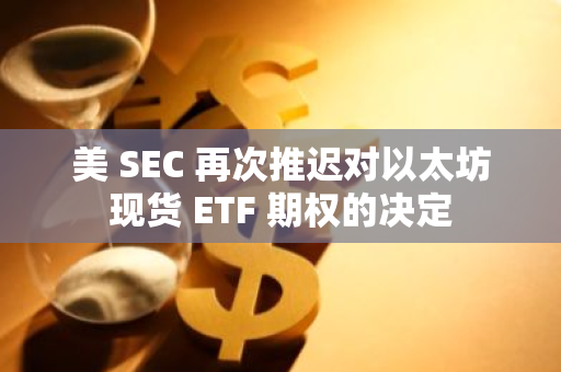 美 SEC 再次推迟对以太坊现货 ETF 期权的决定