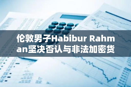 伦敦男子Habibur Rahman坚决否认与非法加密货币ATM机运营及洗钱行为的关联