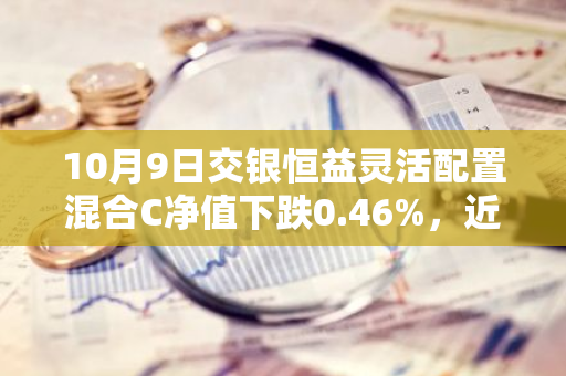 10月9日交银恒益灵活配置混合C净值下跌0.46%，近3个月累计上涨0.27%