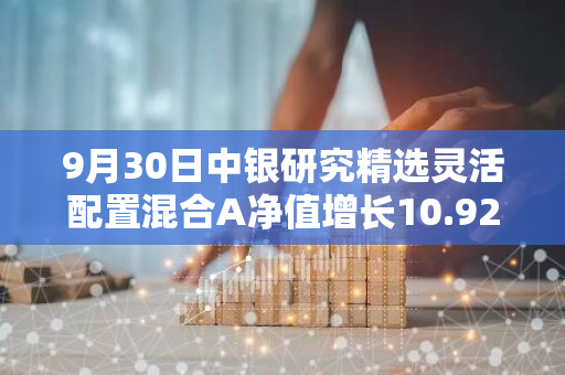 9月30日中银研究精选灵活配置混合A净值增长10.92%，近1个月累计上涨17.1%