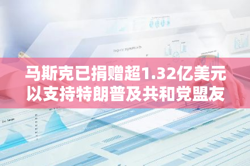 马斯克已捐赠超1.32亿美元以支持特朗普及共和党盟友当选