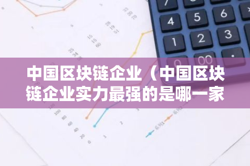 中国区块链企业（中国区块链企业实力最强的是哪一家