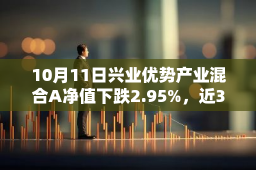 10月11日兴业优势产业混合A净值下跌2.95%，近3个月累计上涨7.94%