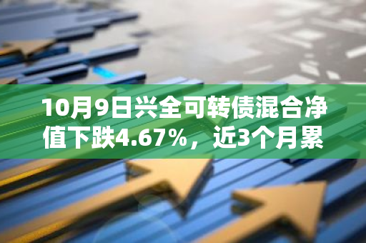 10月9日兴全可转债混合净值下跌4.67%，近3个月累计上涨1.33%