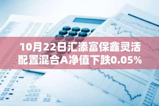 10月22日汇添富保鑫灵活配置混合A净值下跌0.05%，近3个月累计上涨0.47%