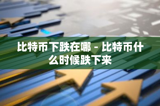 比特币下跌在哪 - 比特币什么时候跌下来