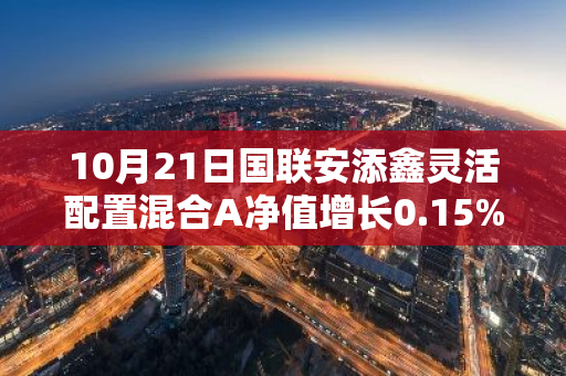 10月21日国联安添鑫灵活配置混合A净值增长0.15%，今年来累计上涨1.59%