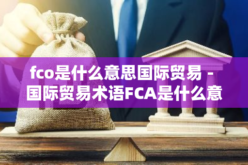 fco是什么意思国际贸易 - 国际贸易术语FCA是什么意思