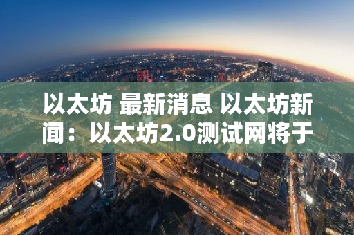 以太坊 最新消息 以太坊新闻：以太坊2.0测试网将于2020年上线