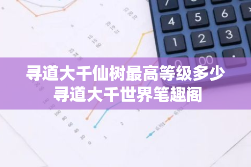 寻道大千仙树最高等级多少 寻道大千世界笔趣阁