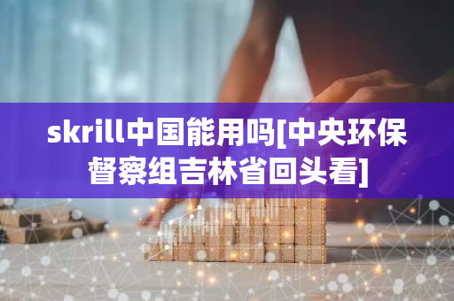 skrill中国能用吗[中央环保督察组吉林省回头看]