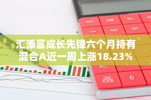 汇添富成长先锋六个月持有混合A近一周上涨18.23%