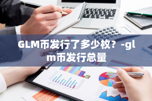 GLM币发行了多少枚？-glm币发行总量