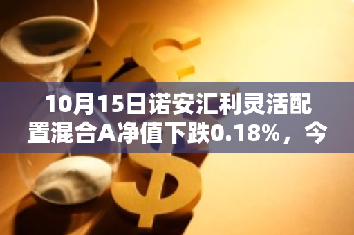 10月15日诺安汇利灵活配置混合A净值下跌0.18%，今年来累计下跌15.63%