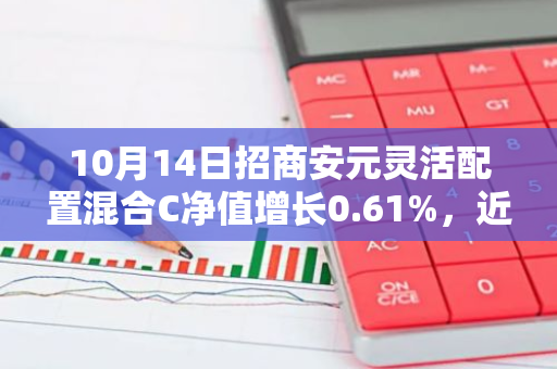 10月14日招商安元灵活配置混合C净值增长0.61%，近1个月累计上涨3.11%