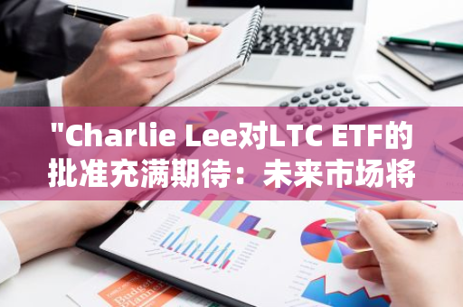 "Charlie Lee对LTC ETF的批准充满期待：未来市场将迎来新的增长机遇"