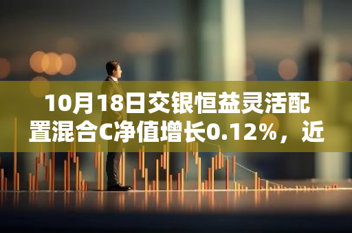 10月18日交银恒益灵活配置混合C净值增长0.12%，近1个月累计上涨0.91%