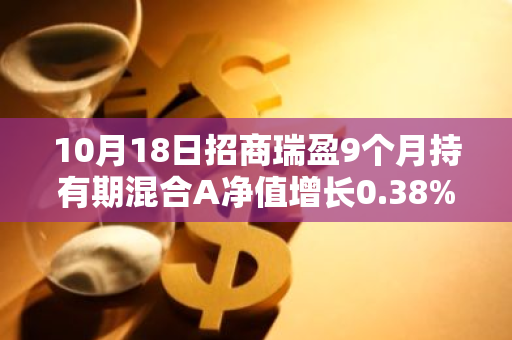 10月18日招商瑞盈9个月持有期混合A净值增长0.38%，近1个月累计上涨5.04%