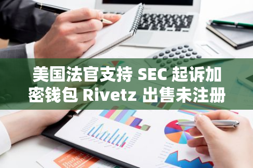 美国法官支持 SEC 起诉加密钱包 Rivetz 出售未注册证券