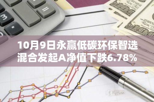 10月9日永赢低碳环保智选混合发起A净值下跌6.78%，今年来累计上涨8.97%