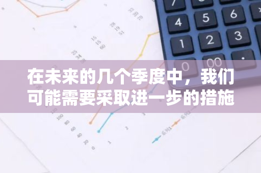 在未来的几个季度中，我们可能需要采取进一步的措施来降低利率。