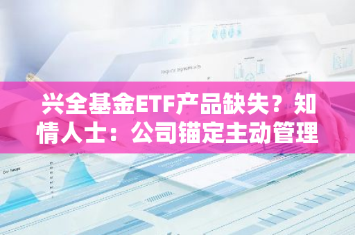 兴全基金ETF产品缺失？知情人士：公司锚定主动管理赛道，注重投研能力建设