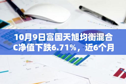 10月9日富国天旭均衡混合C净值下跌6.71%，近6个月累计下跌3.44%