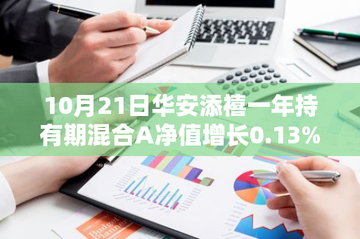 10月21日华安添禧一年持有期混合A净值增长0.13%，近1个月累计上涨5.85%