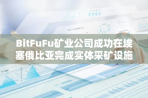 BitFuFu矿业公司成功在埃塞俄比亚完成实体采矿设施的收购，标志着其全球扩展策略的重要一步