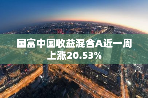 国富中国收益混合A近一周上涨20.53%