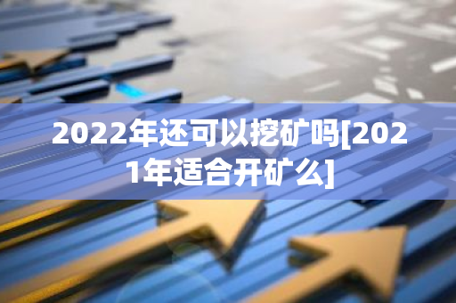 2022年还可以挖矿吗[2021年适合开矿么]