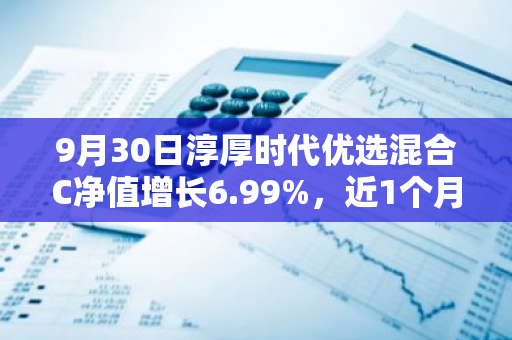 9月30日淳厚时代优选混合C净值增长6.99%，近1个月累计上涨20.47%