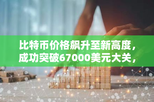 比特币价格飙升至新高度，成功突破67000美元大关，刷新历史记录